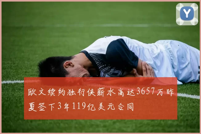 欧文续约独行侠薪水高达3657万昨夏签下3年119亿美元合同