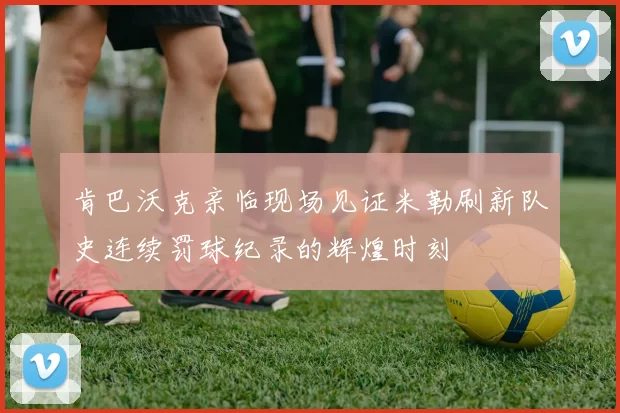 肯巴沃克亲临现场见证米勒刷新队史连续罚球纪录的辉煌时刻