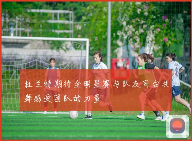 杜兰特期待全明星赛与队友同台共舞感受团队的力量