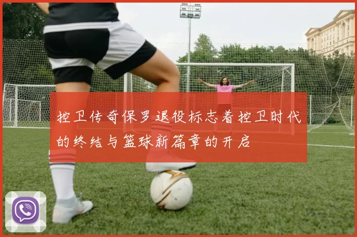 控卫传奇保罗退役标志着控卫时代的终结与篮球新篇章的开启