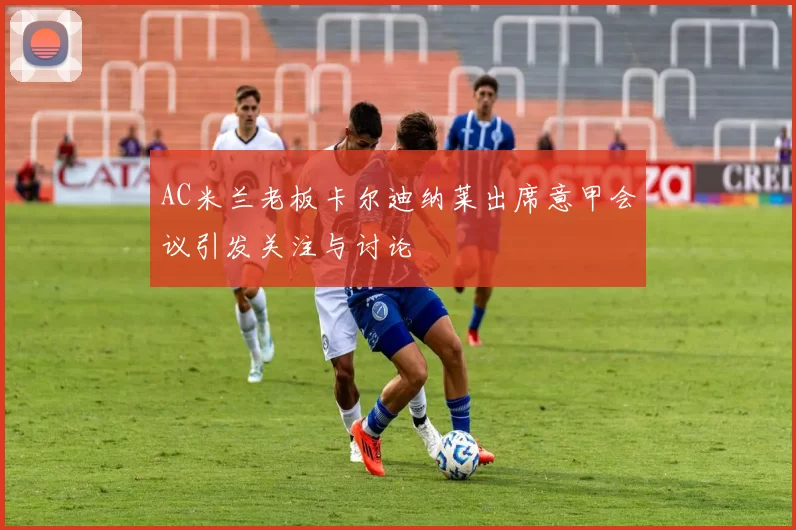 AC米兰老板卡尔迪纳莱出席意甲会议引发关注与讨论