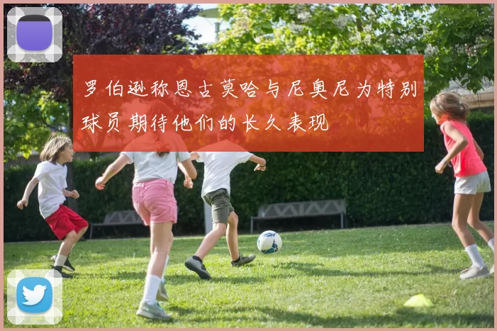 罗伯逊称恩古莫哈与尼奥尼为特别球员期待他们的长久表现