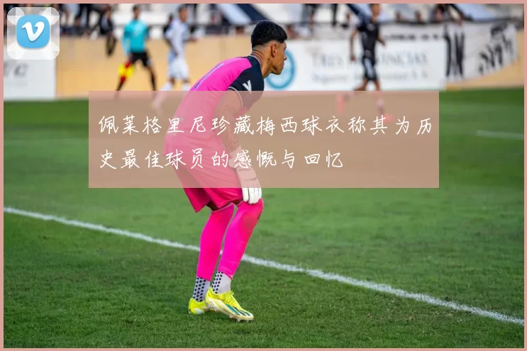 佩莱格里尼珍藏梅西球衣称其为历史最佳球员的感慨与回忆