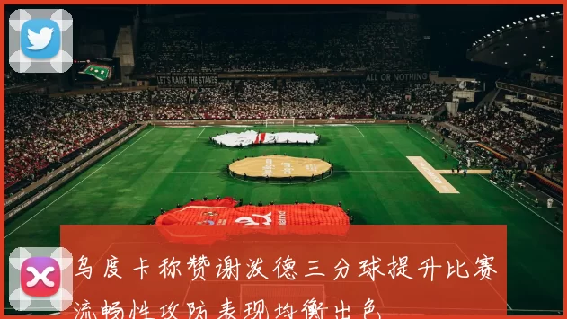 乌度卡称赞谢泼德三分球提升比赛流畅性攻防表现均衡出色