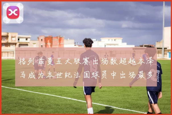 格列兹曼五大联赛出场数超越本泽马成为本世纪法国球员中出场最多者