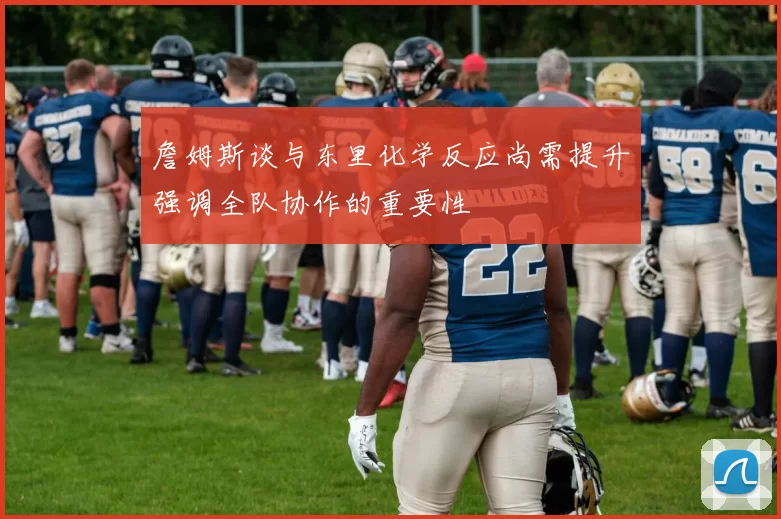 詹姆斯谈与东里化学反应尚需提升强调全队协作的重要性
