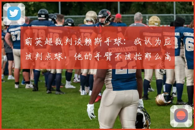 前英超裁判谈赖斯手球：我认为应该判点球，他的手臂不该抬那么高