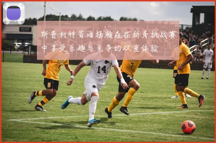 斯普利特寄语杨瀚森在新秀挑战赛中享受乐趣与竞争的双重体验