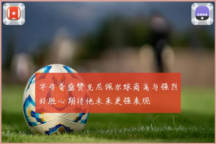 字母哥盛赞克尼佩尔球商高与强烈好胜心期待他未来更强表现