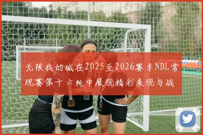 无限我的城在2025至2026赛季NBL常规赛第十六轮中展现精彩表现与战术分析