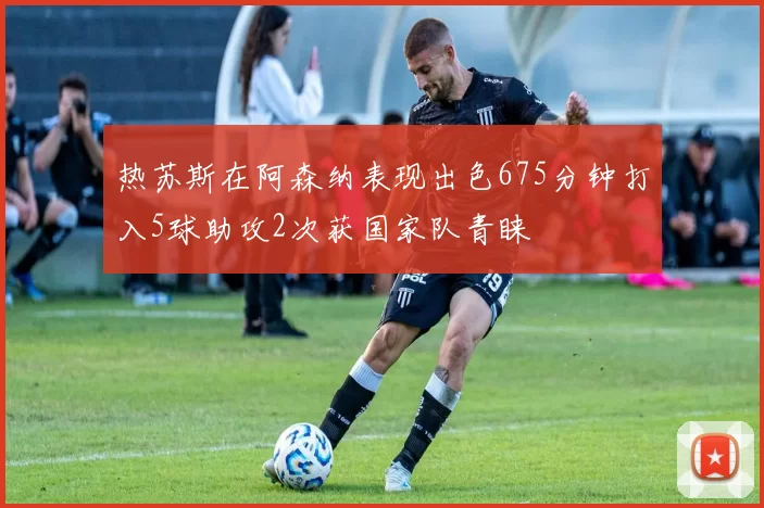 热苏斯在阿森纳表现出色675分钟打入5球助攻2次获国家队青睐