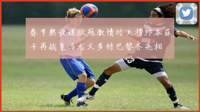 春节熬夜追欧冠激情对决穆帅本菲卡再战皇马尤文多特巴黎齐亮相