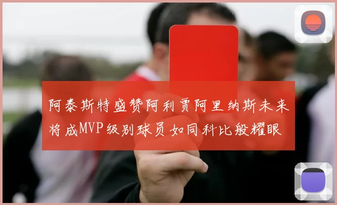 阿泰斯特盛赞阿利贾阿里纳斯未来将成MVP级别球员如同科比般耀眼