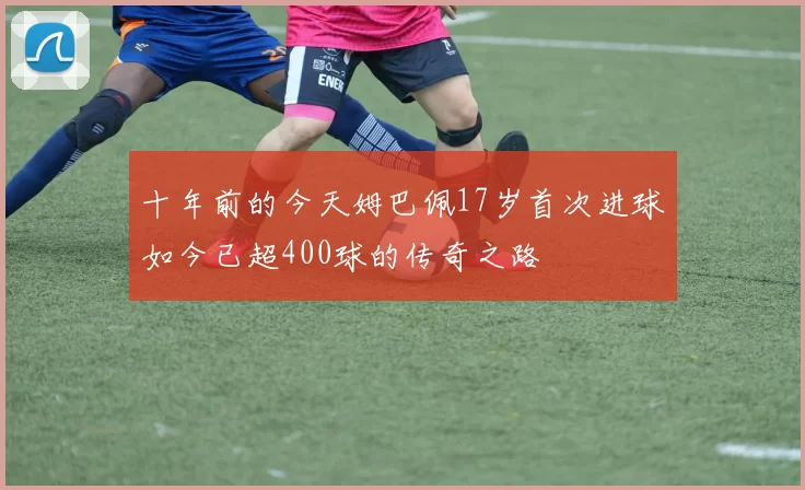 十年前的今天姆巴佩17岁首次进球如今已超400球的传奇之路