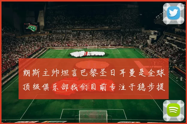 朗斯主帅坦言巴黎圣日耳曼是全球顶级俱乐部我们目前专注于稳步提升表现