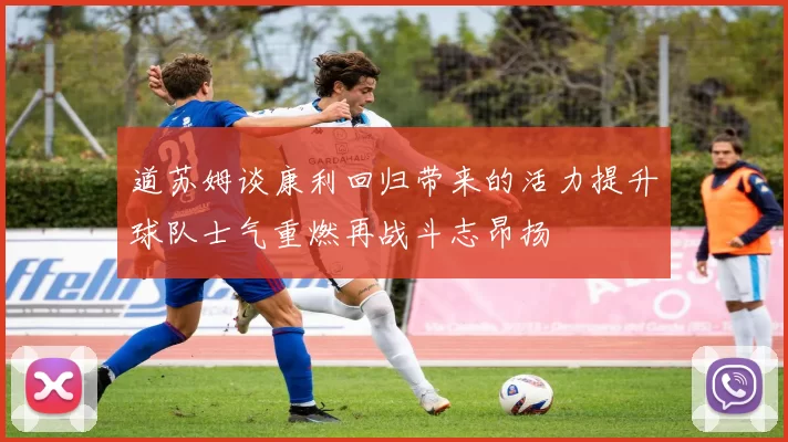 道苏姆谈康利回归带来的活力提升球队士气重燃再战斗志昂扬