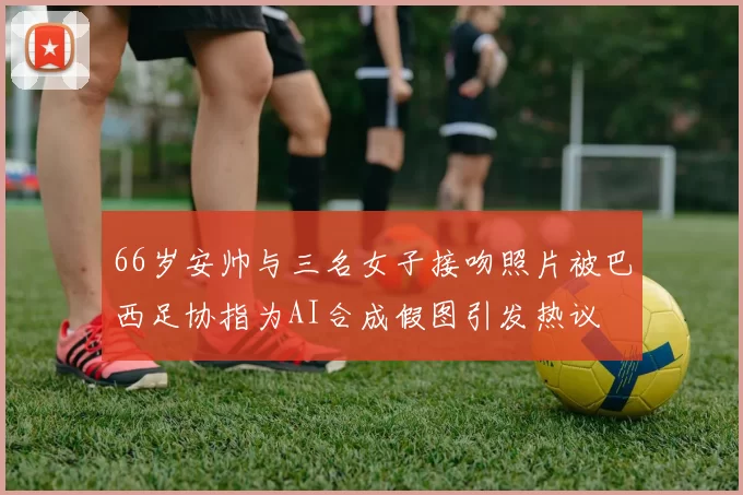 66岁安帅与三名女子接吻照片被巴西足协指为AI合成假图引发热议
