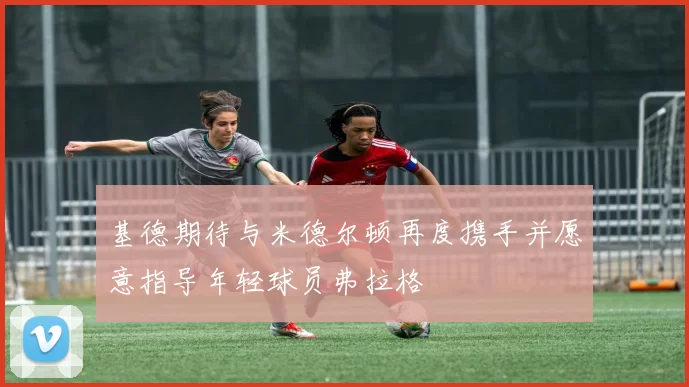 基德期待与米德尔顿再度携手并愿意指导年轻球员弗拉格